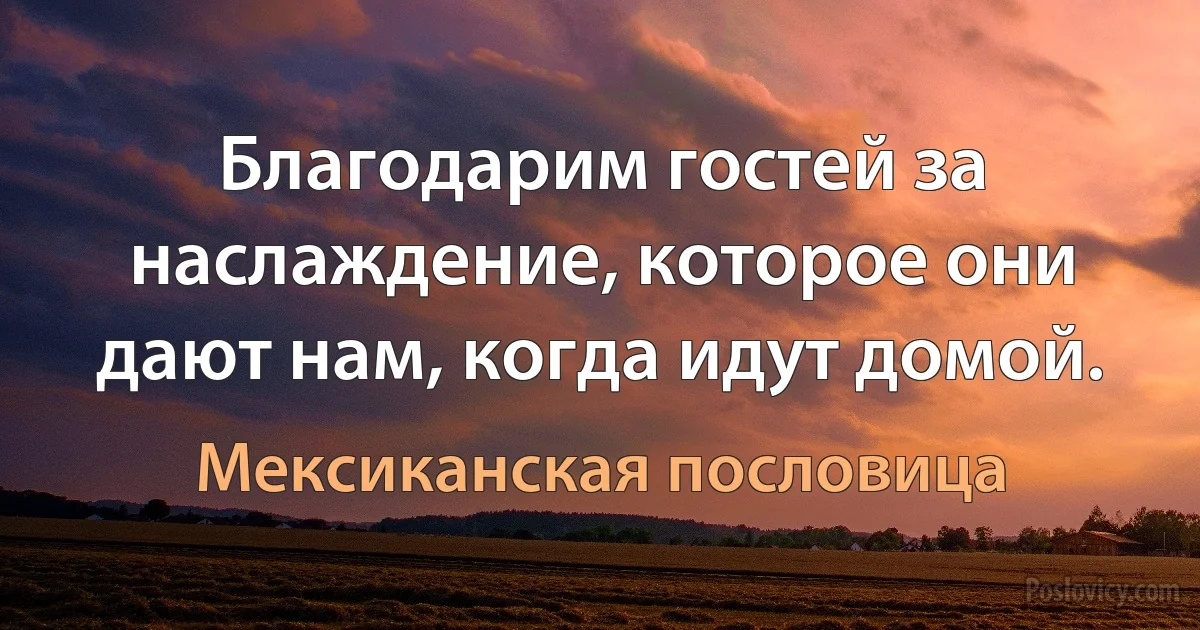 Благодарим гостей за наслаждение, которое они дают нам, когда идут домой. (Мексиканская пословица)