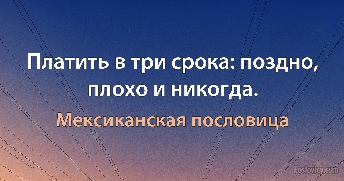 Платить в три срока: поздно, плохо и никогда. (Мексиканская пословица)