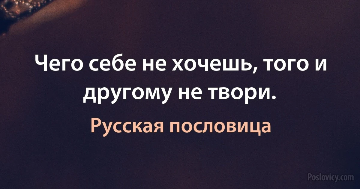 Чего себе не хочешь, того и другому не твори. (Русская пословица)