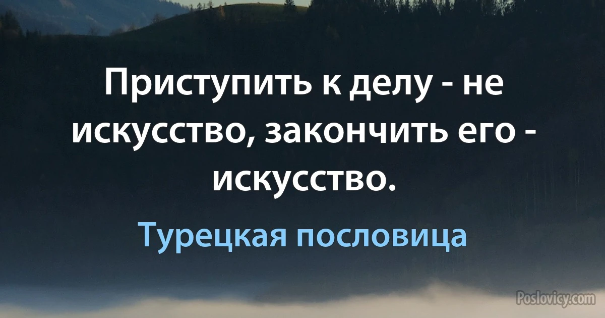 Приступить к делу - не искусство, закончить его - искусство. (Турецкая пословица)