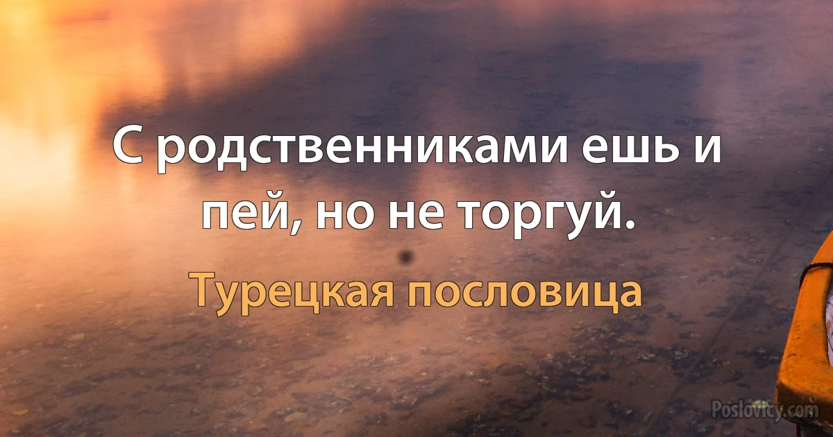 С родственниками ешь и пей, но не торгуй. (Турецкая пословица)