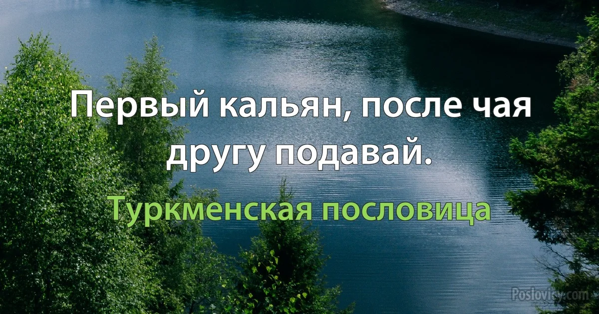 Первый кальян, после чая другу подавай. (Туркменская пословица)