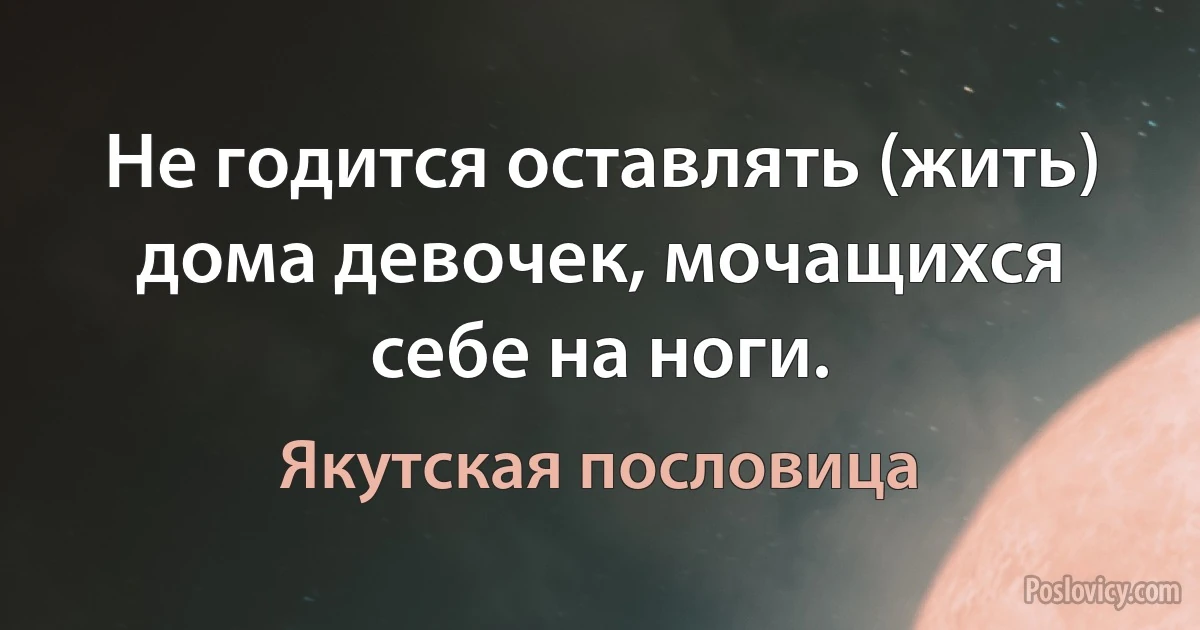 Не годится оставлять (жить) дома девочек, мочащихся себе на ноги. (Якутская пословица)