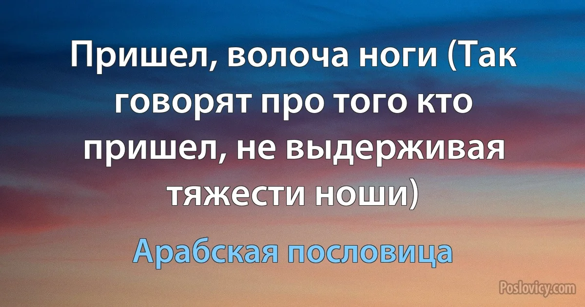 Пришел, волоча ноги (Так говорят про того кто пришел, не выдерживая тяжести ноши) (Арабская пословица)