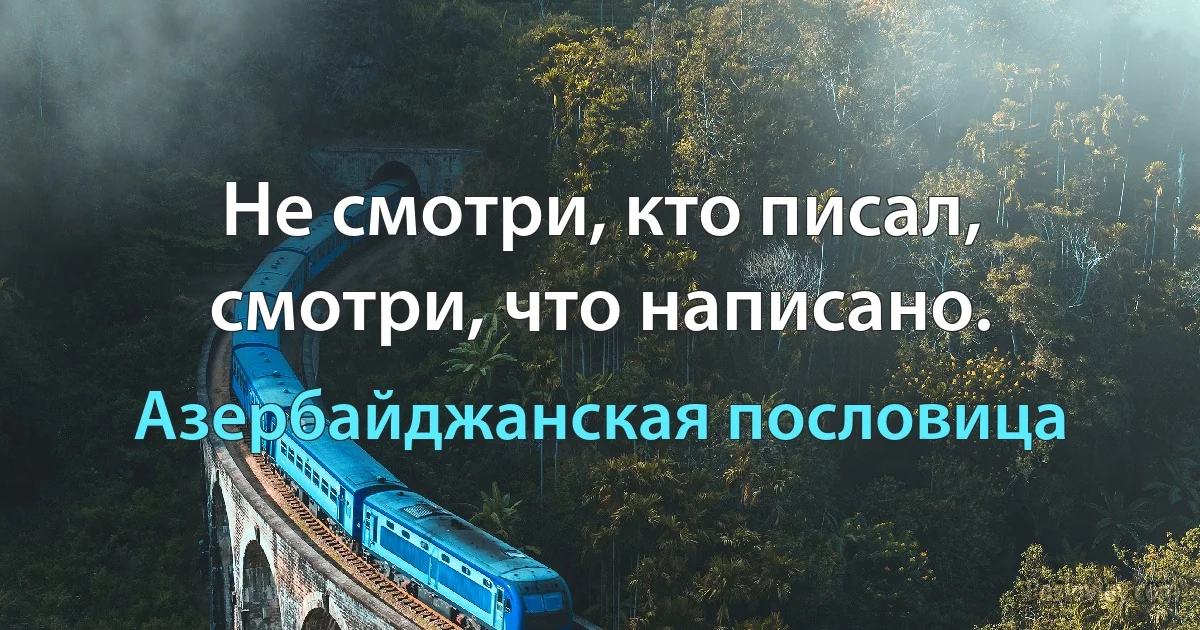 Не смотри, кто писал, смотри, что написано. (Азербайджанская пословица)