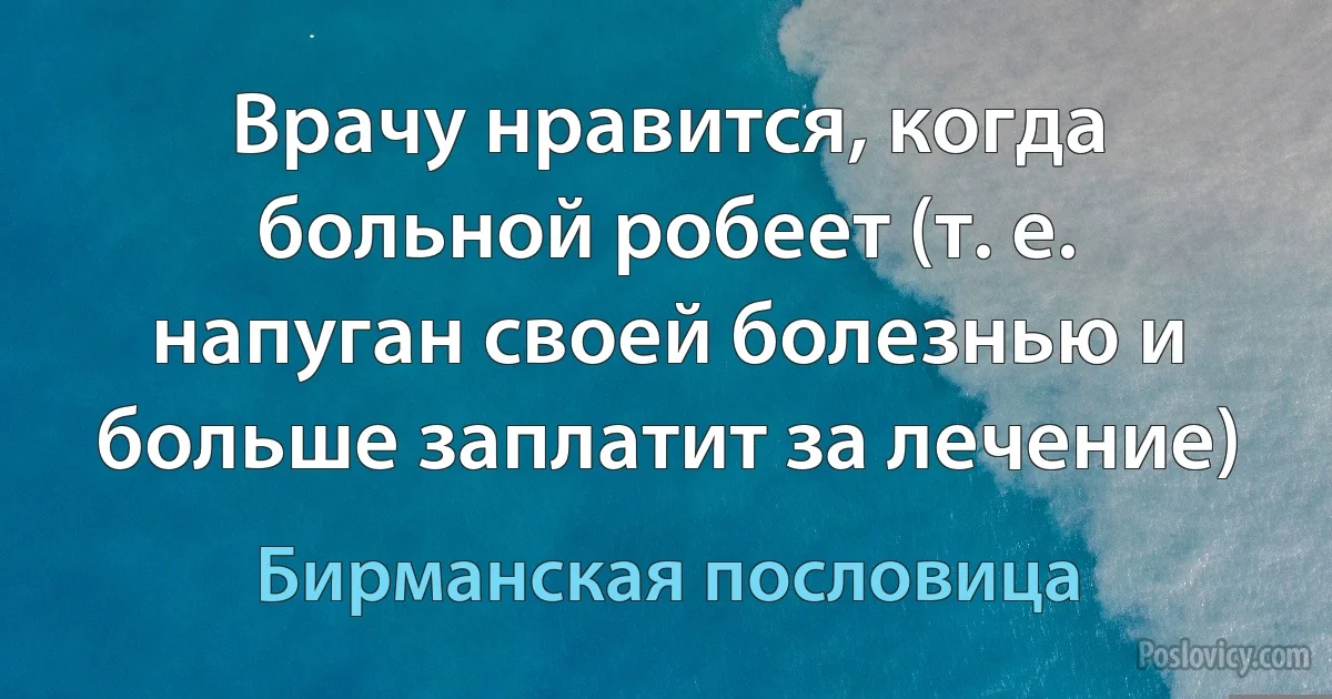 Врачу нравится, когда больной робеет (т. е. напуган своей болезнью и больше заплатит за лечение) (Бирманская пословица)