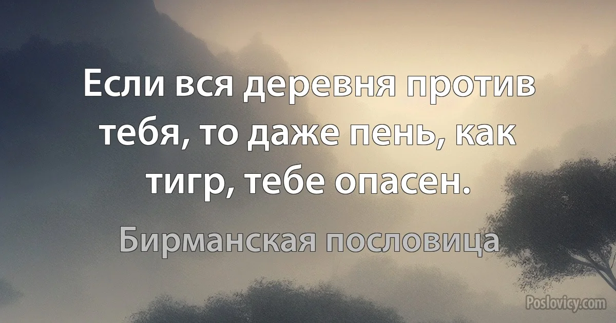 Если вся деревня против тебя, то даже пень, как тигр, тебе опасен. (Бирманская пословица)