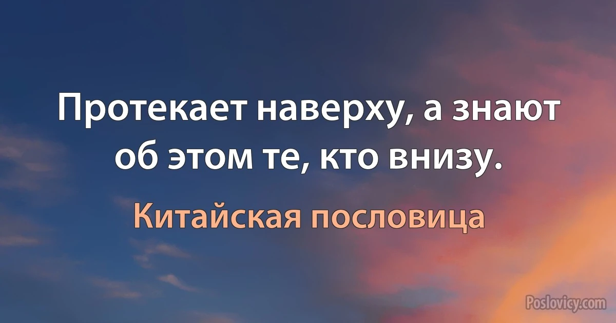 Протекает наверху, а знают об этом те, кто внизу. (Китайская пословица)