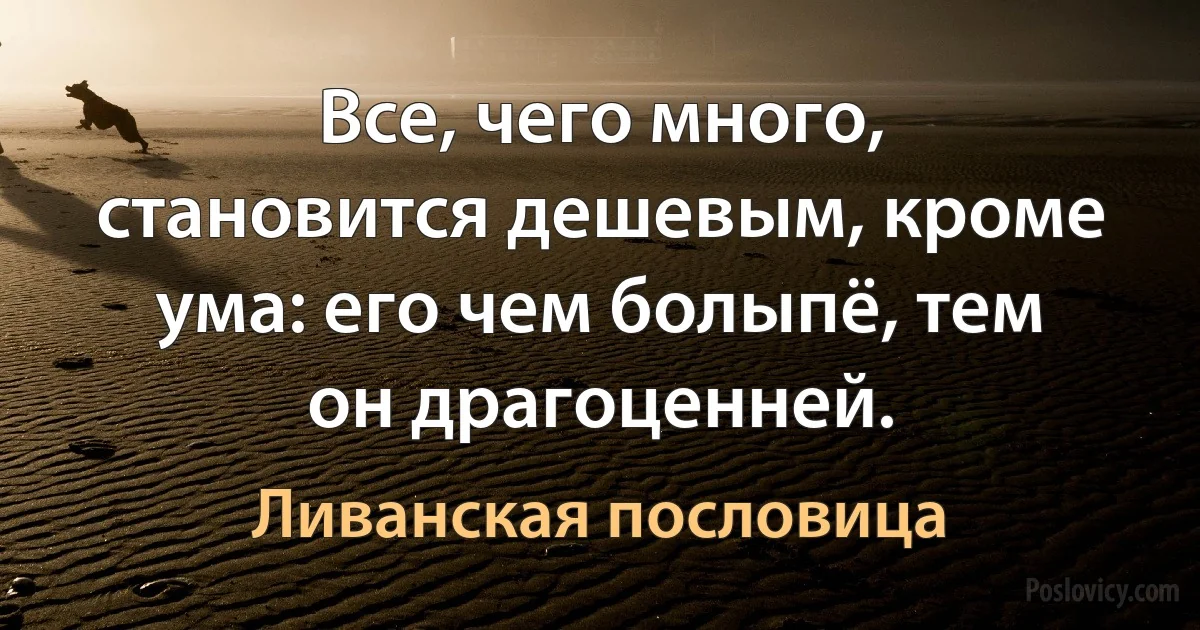 Все, чего много, становится дешевым, кроме ума: его чем болыпё, тем он драгоценней. (Ливанская пословица)