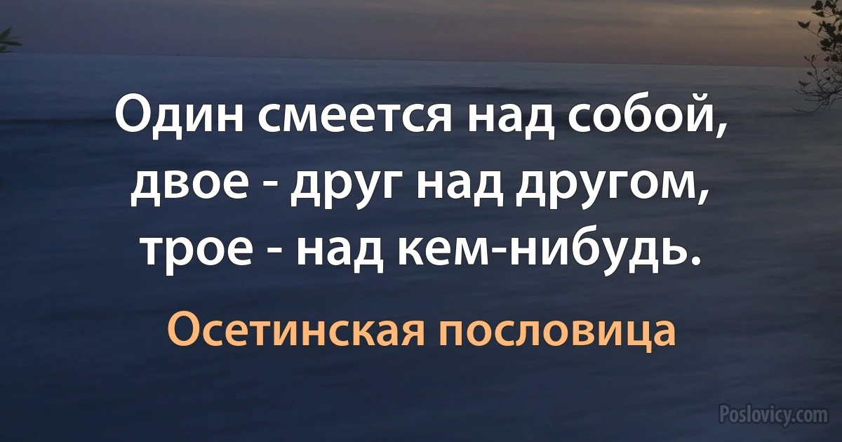 Один смеется над собой, двое - друг над другом, трое - над кем-нибудь. (Осетинская пословица)