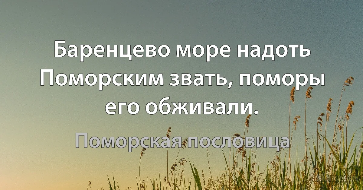 Баренцево море надоть Поморским звать, поморы его обживали. (Поморская пословица)