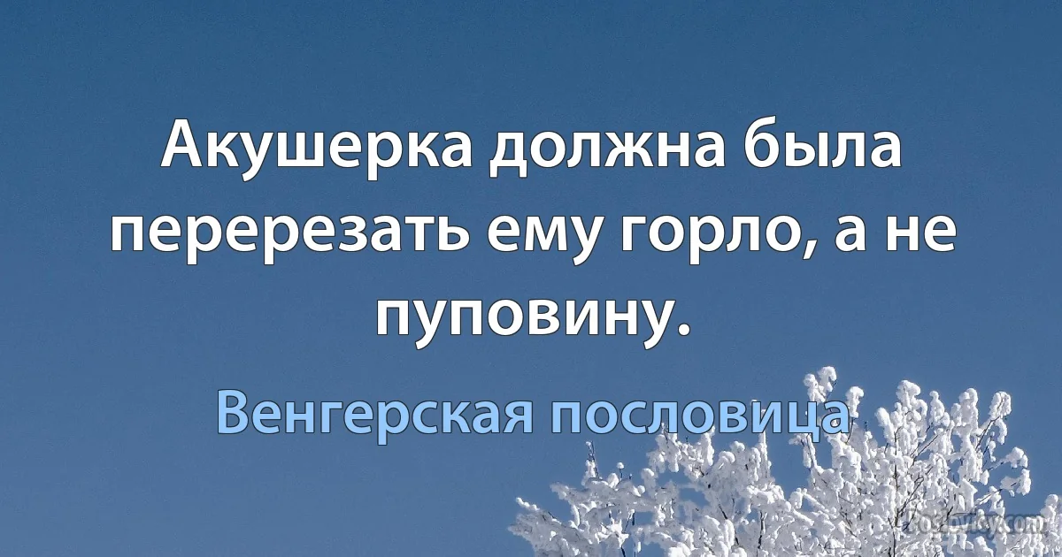 Акушерка должна была перерезать ему горло, а не пуповину. (Венгерская пословица)