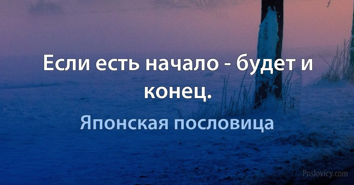 Если есть начало - будет и конец. (Японская пословица)