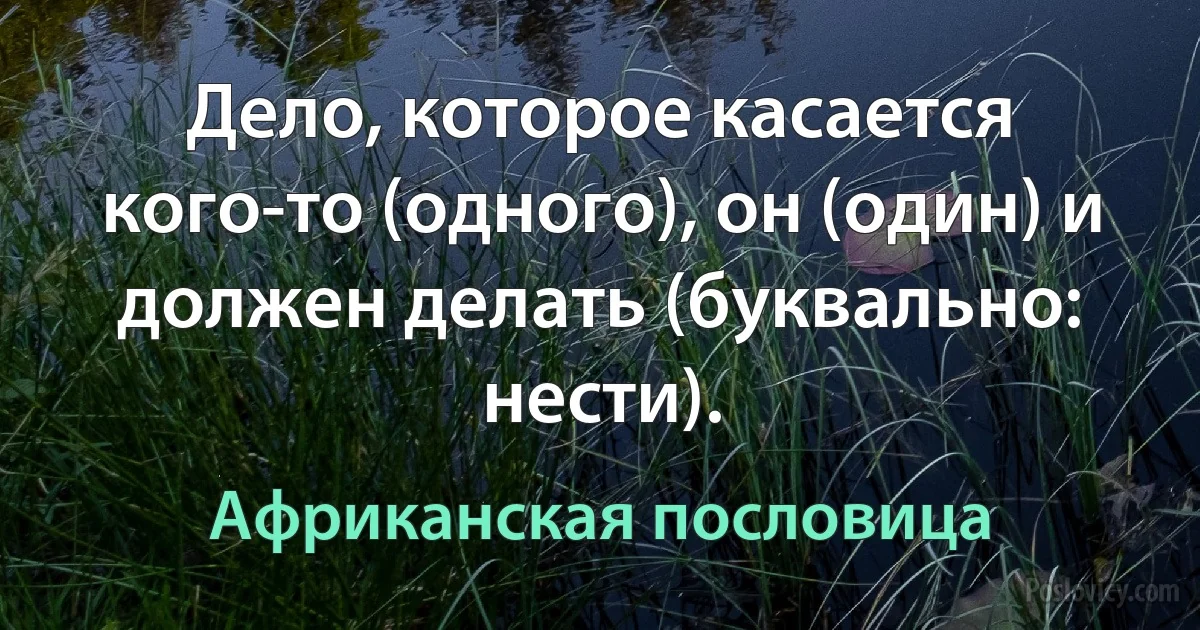 Дело, которое касается кого-то (одного), он (один) и должен делать (буквально: нести). (Африканская пословица)