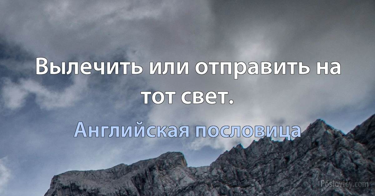 Вылечить или отправить на тот свет. (Английская пословица)