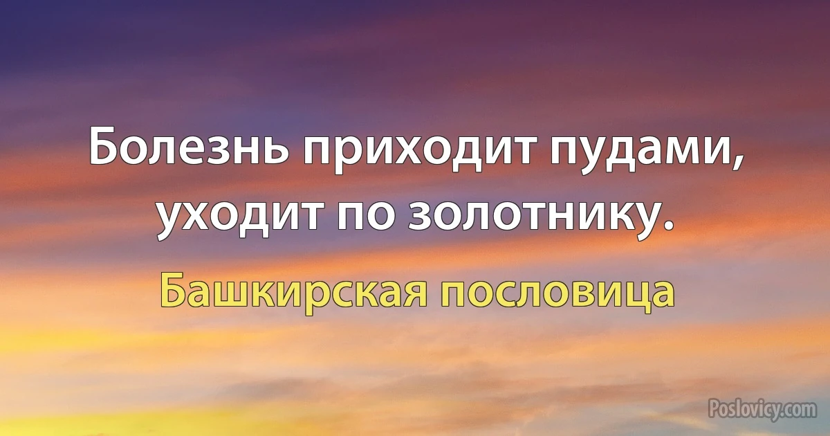 Болезнь приходит пудами, уходит по золотнику. (Башкирская пословица)