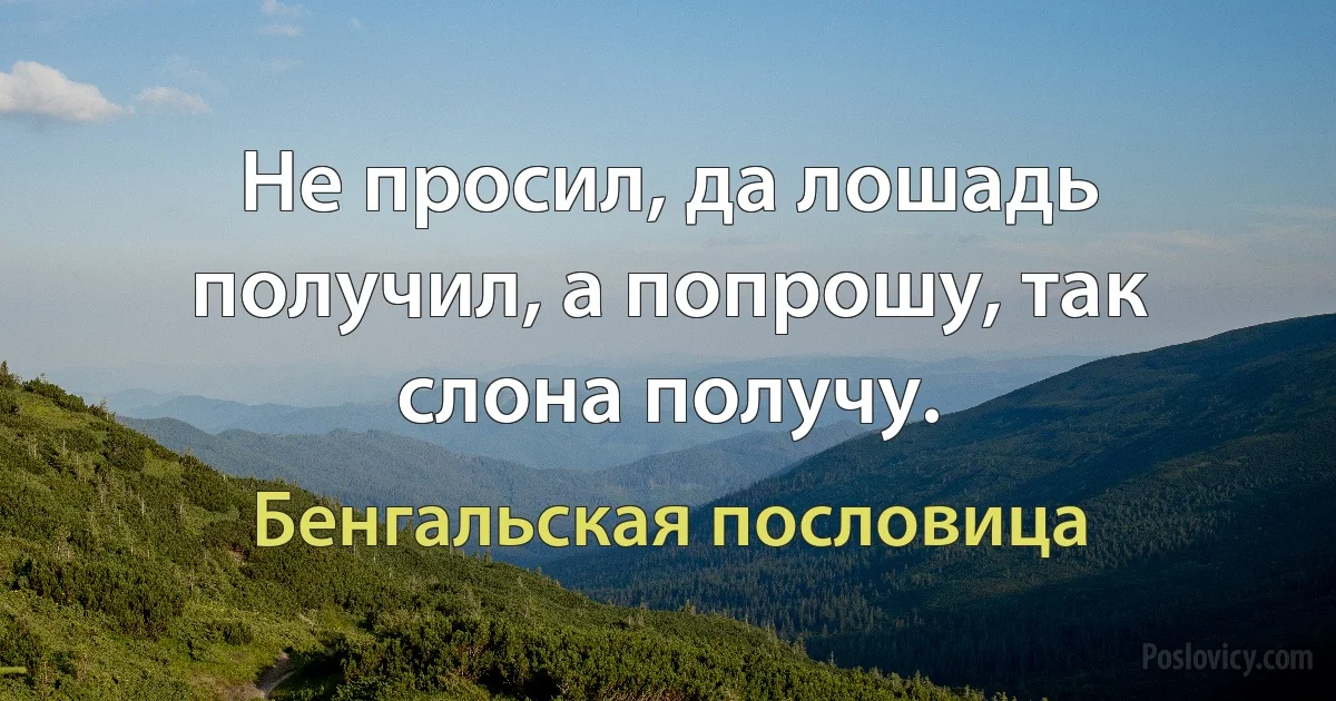 Не просил, да лошадь получил, а попрошу, так слона получу. (Бенгальская пословица)