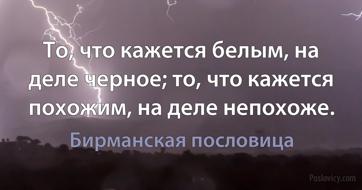 То, что кажется белым, на деле черное; то, что кажется похожим, на деле непохоже. (Бирманская пословица)