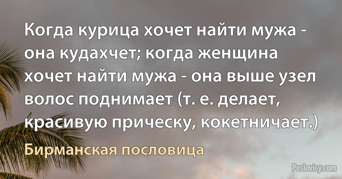 Когда курица хочет найти мужа - она кудахчет; когда женщина хочет найти мужа - она выше узел волос поднимает (т. е. делает, красивую прическу, кокетничает.) (Бирманская пословица)