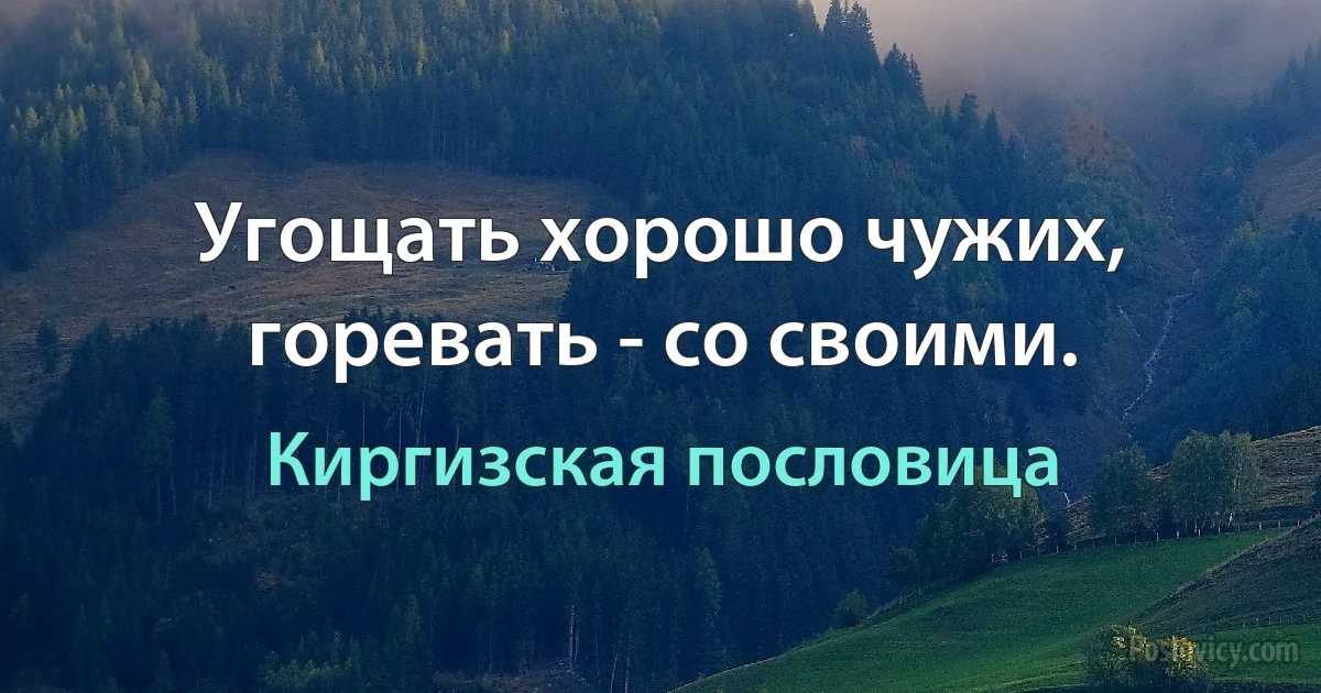 Угощать хорошо чужих, горевать - со своими. (Киргизская пословица)