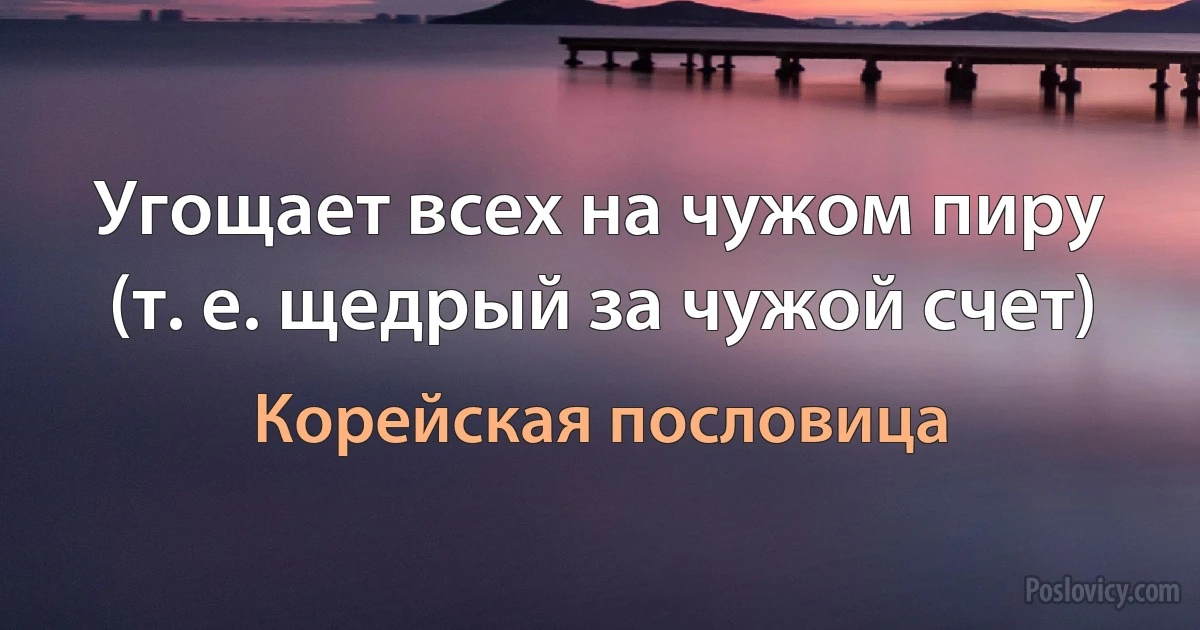 Угощает всех на чужом пиру (т. е. щедрый за чужой счет) (Корейская пословица)