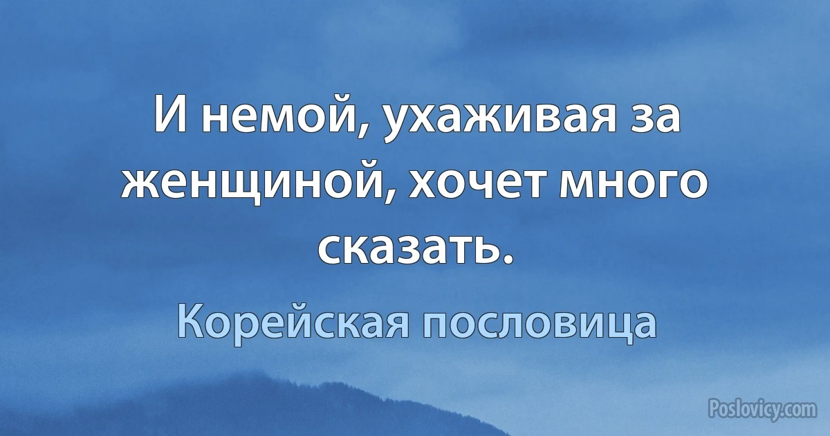 И немой, ухаживая за женщиной, хочет много сказать. (Корейская пословица)