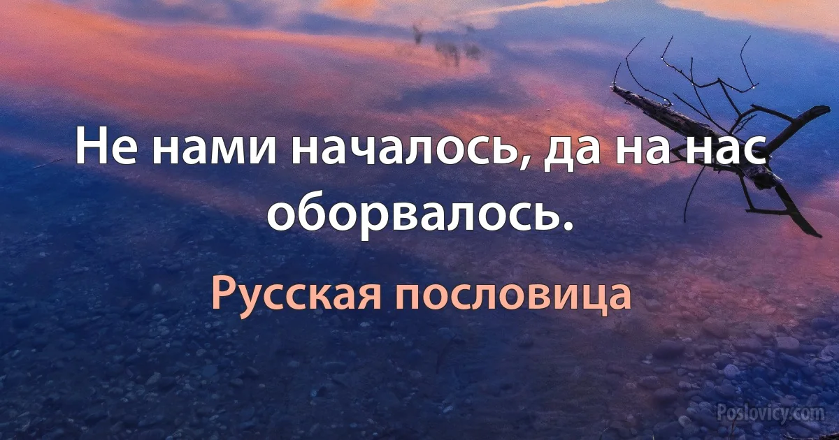 Не нами началось, да на нас оборвалось. (Русская пословица)