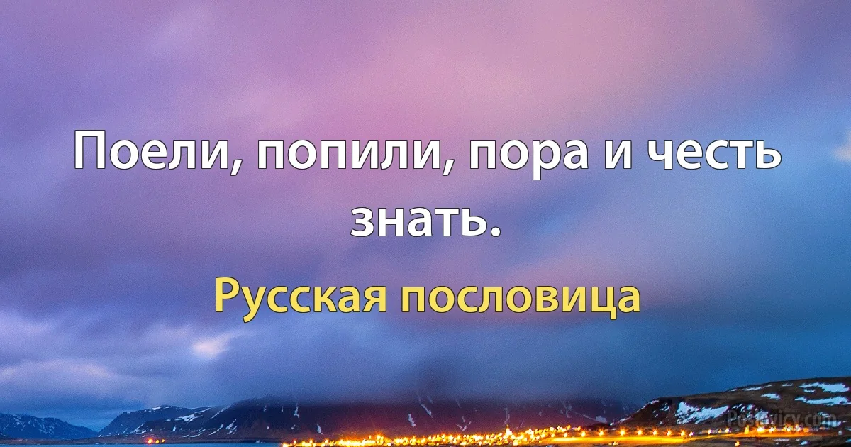 Поели, попили, пора и честь знать. (Русская пословица)