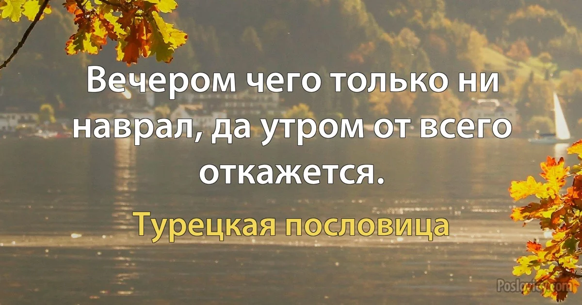 Вечером чего только ни наврал, да утром от всего откажется. (Турецкая пословица)