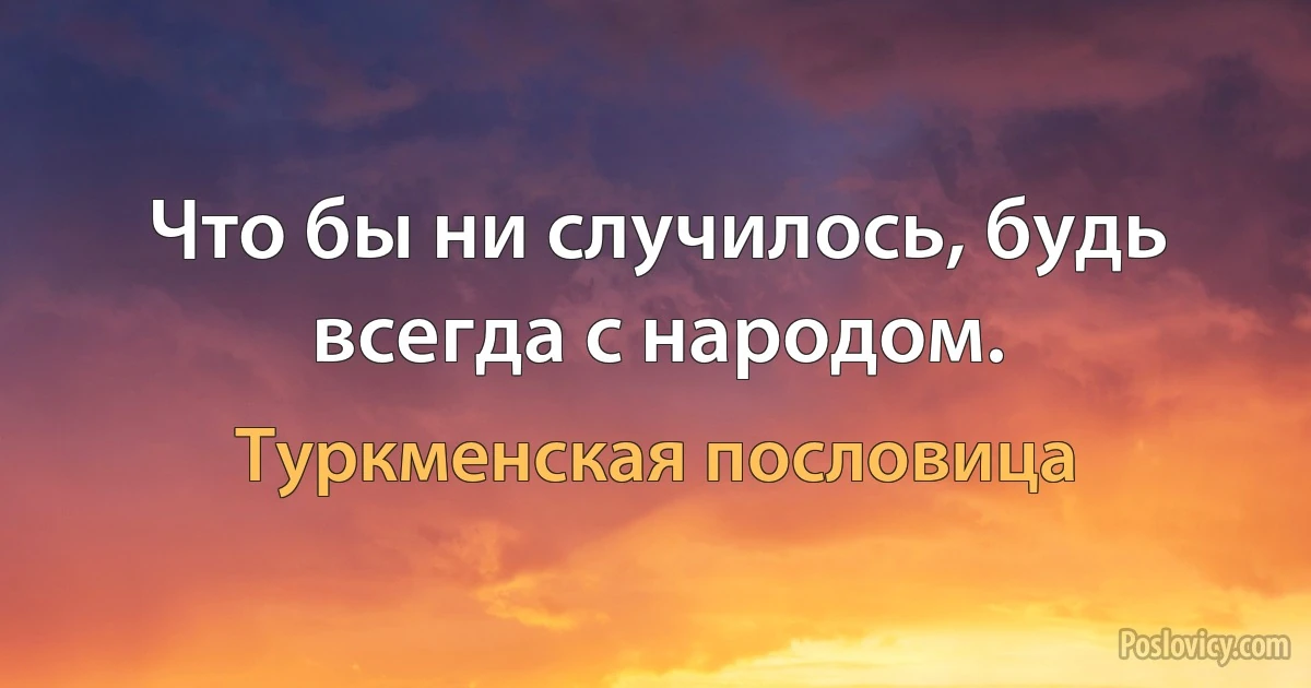 Что бы ни случилось, будь всегда с народом. (Туркменская пословица)