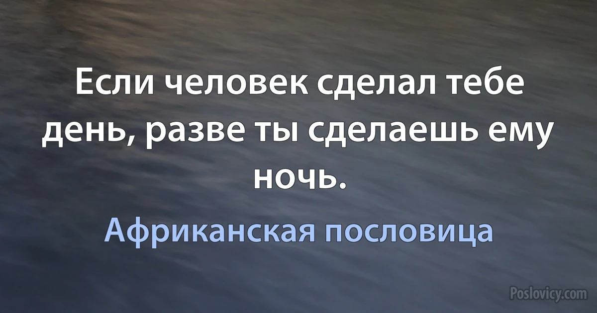 Если человек сделал тебе день, разве ты сделаешь ему ночь. (Африканская пословица)