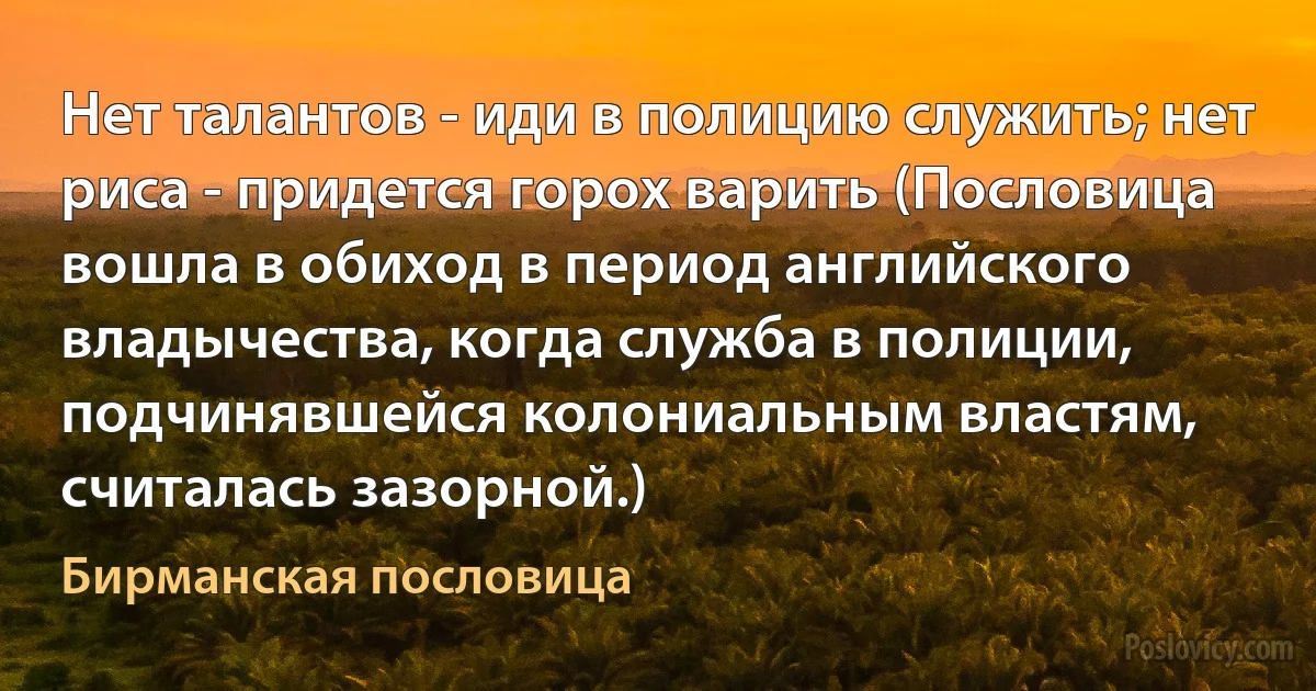 Нет талантов - иди в полицию служить; нет риса - придется горох варить (Пословица вошла в обиход в период английского владычества, когда служба в полиции, подчинявшейся колониальным властям, считалась зазорной.) (Бирманская пословица)