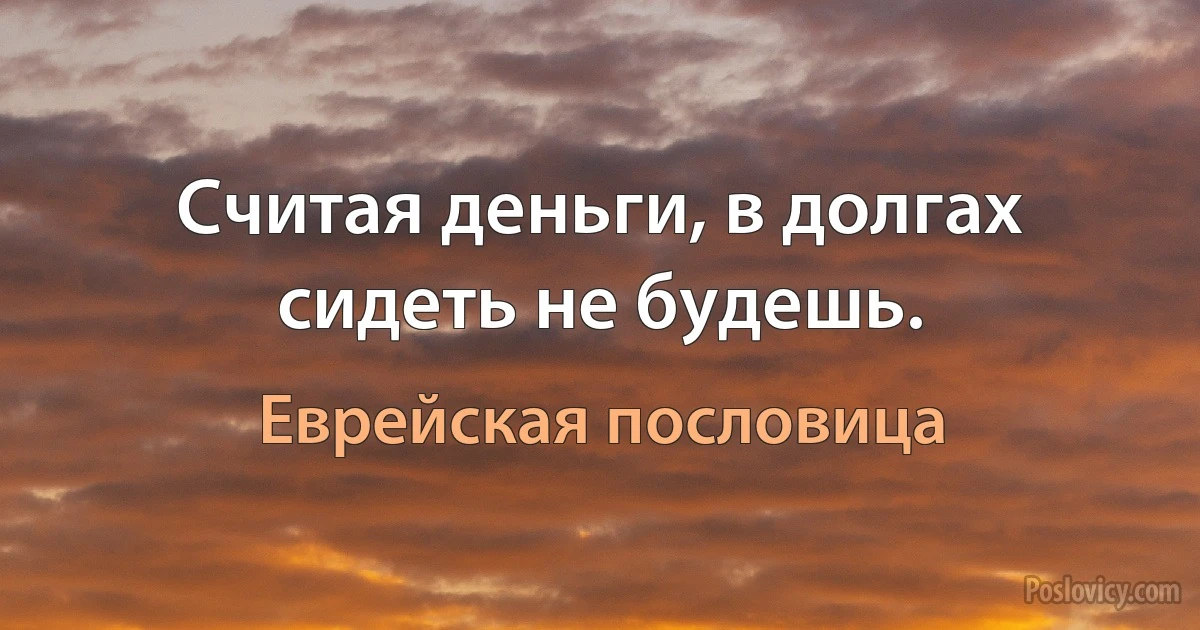 Считая деньги, в долгах сидеть не будешь. (Еврейская пословица)