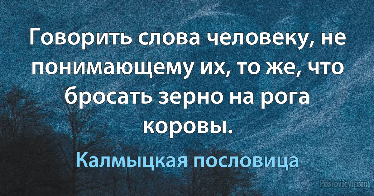 Говорить слова человеку, не понимающему их, то же, что бросать зерно на рога коровы. (Калмыцкая пословица)