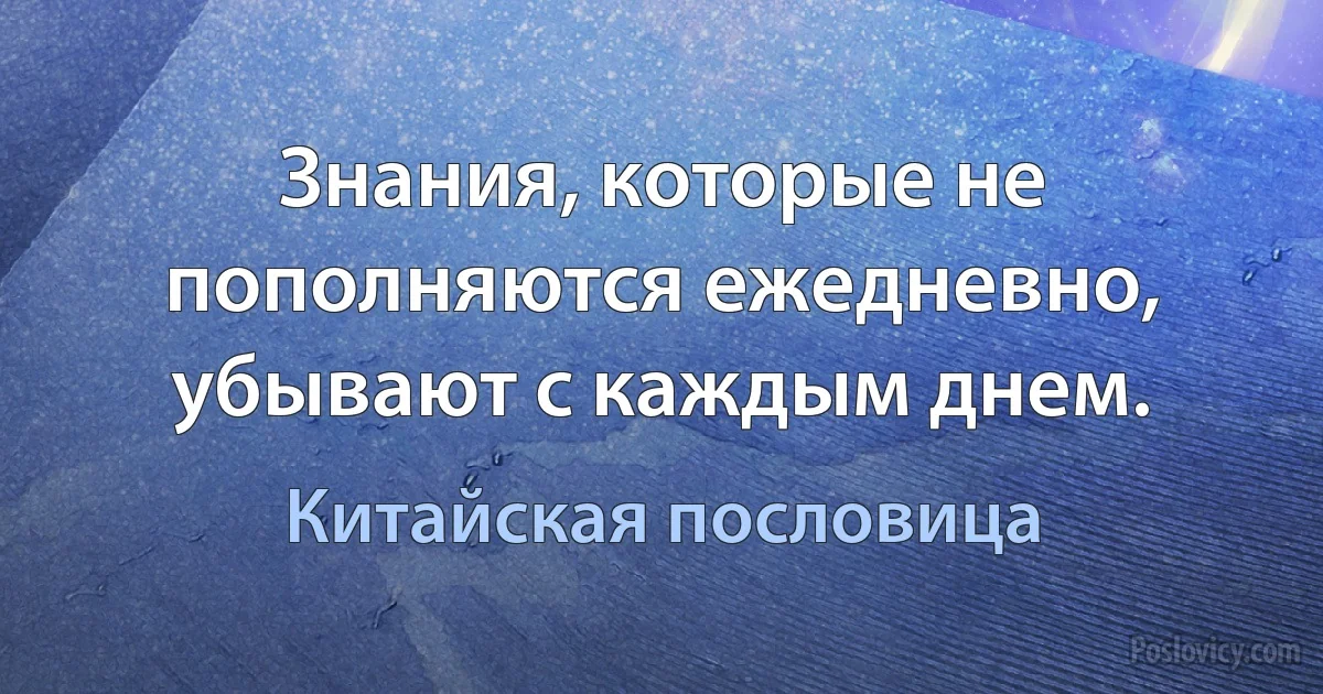 Знания, которые не пополняются ежедневно, убывают с каждым днем. (Китайская пословица)