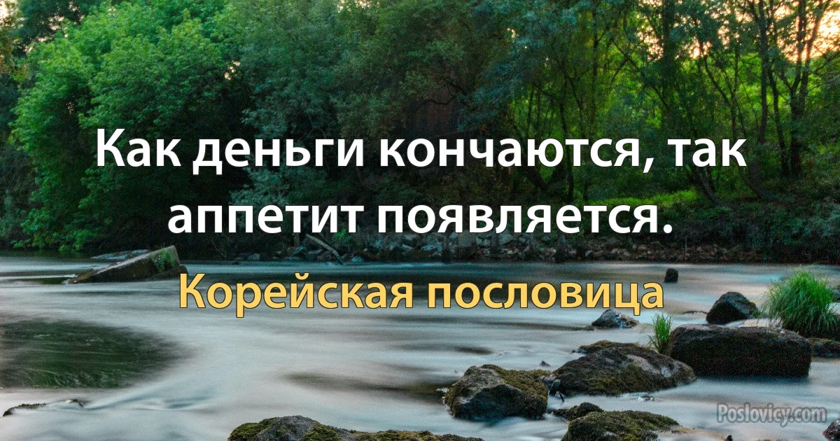 Как деньги кончаются, так аппетит появляется. (Корейская пословица)