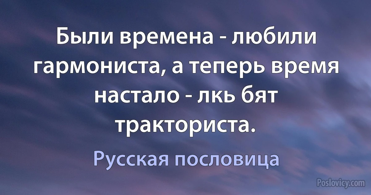 Были времена - любили гармониста, а теперь время настало - лкь бят тракториста. (Русская пословица)