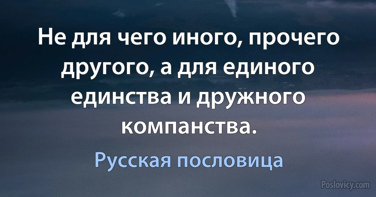 Не для чего иного, прочего другого, а для единого единства и дружного компанства. (Русская пословица)