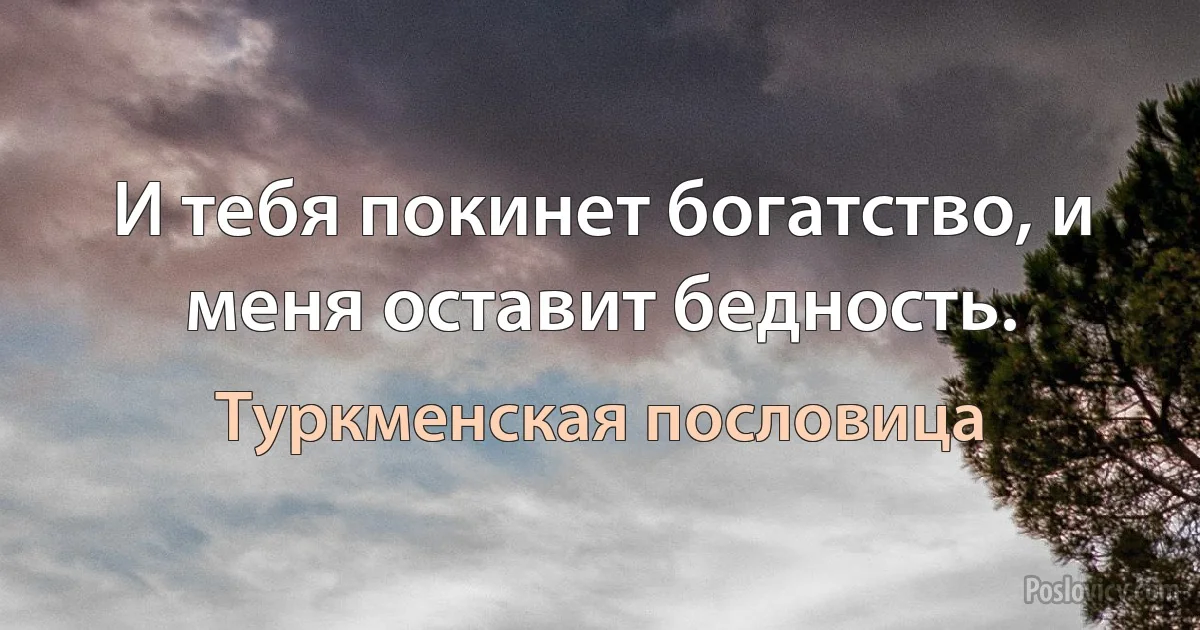 И тебя покинет богатство, и меня оставит бедность. (Туркменская пословица)