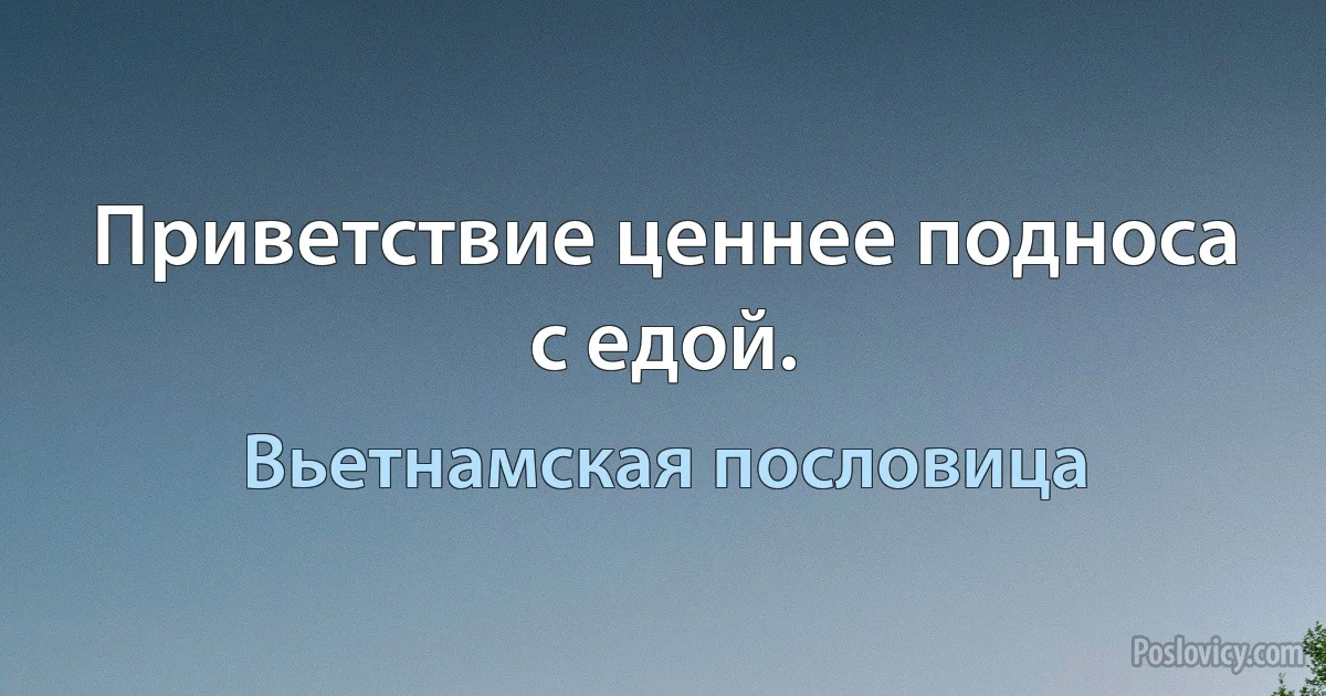 Приветствие ценнее подноса с едой. (Вьетнамская пословица)