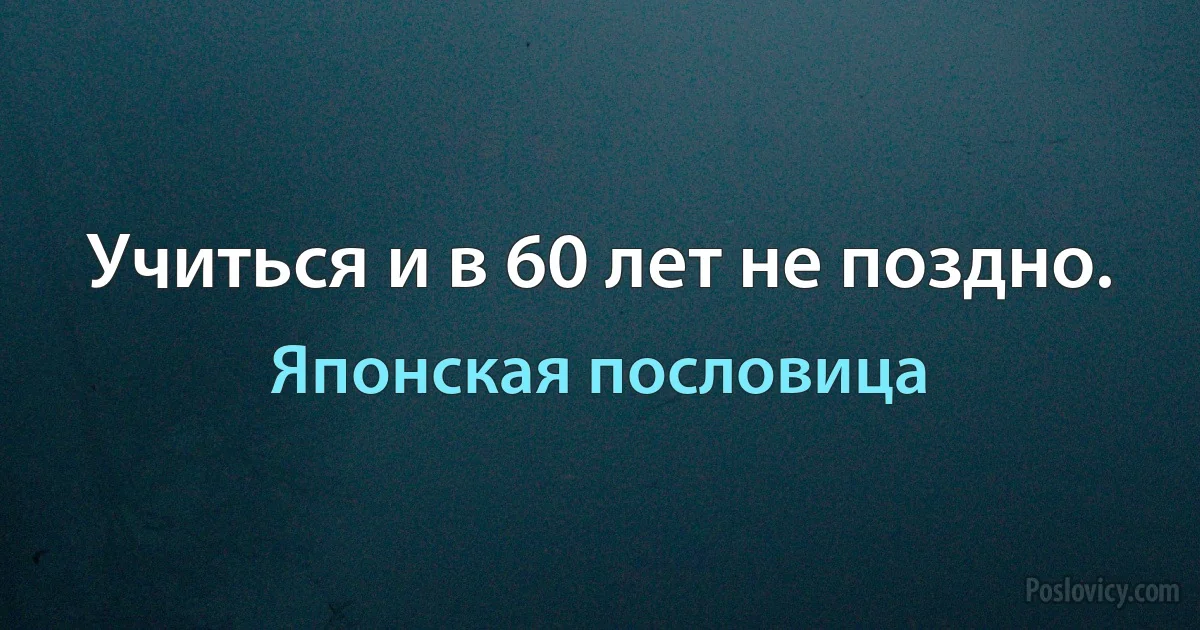 Учиться и в 60 лет не поздно. (Японская пословица)