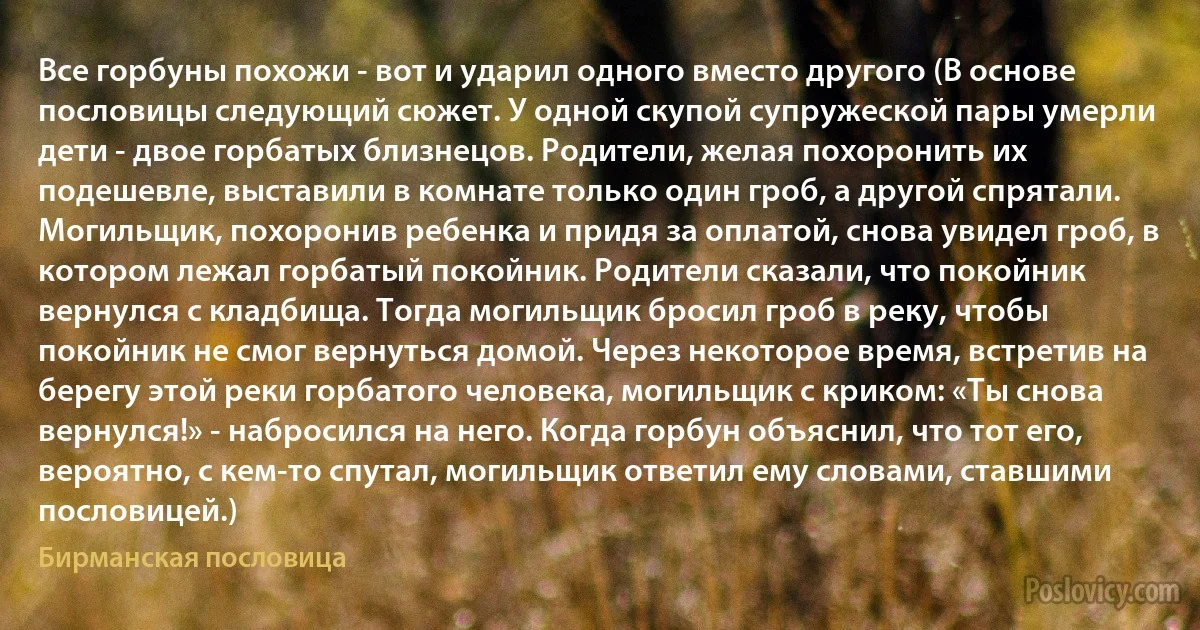 Все горбуны похожи - вот и ударил одного вместо другого (В основе пословицы следующий сюжет. У одной скупой супружеской пары умерли дети - двое горбатых близнецов. Родители, желая похоронить их подешевле, выставили в комнате только один гроб, а другой спрятали. Могильщик, похоронив ребенка и придя за оплатой, снова увидел гроб, в котором лежал горбатый покойник. Родители сказали, что покойник вернулся с кладбища. Тогда могильщик бросил гроб в реку, чтобы покойник не смог вернуться домой. Через некоторое время, встретив на берегу этой реки горбатого человека, могильщик с криком: «Ты снова вернулся!» - набросился на него. Когда горбун объяснил, что тот его, вероятно, с кем-то спутал, могильщик ответил ему словами, ставшими пословицей.) (Бирманская пословица)