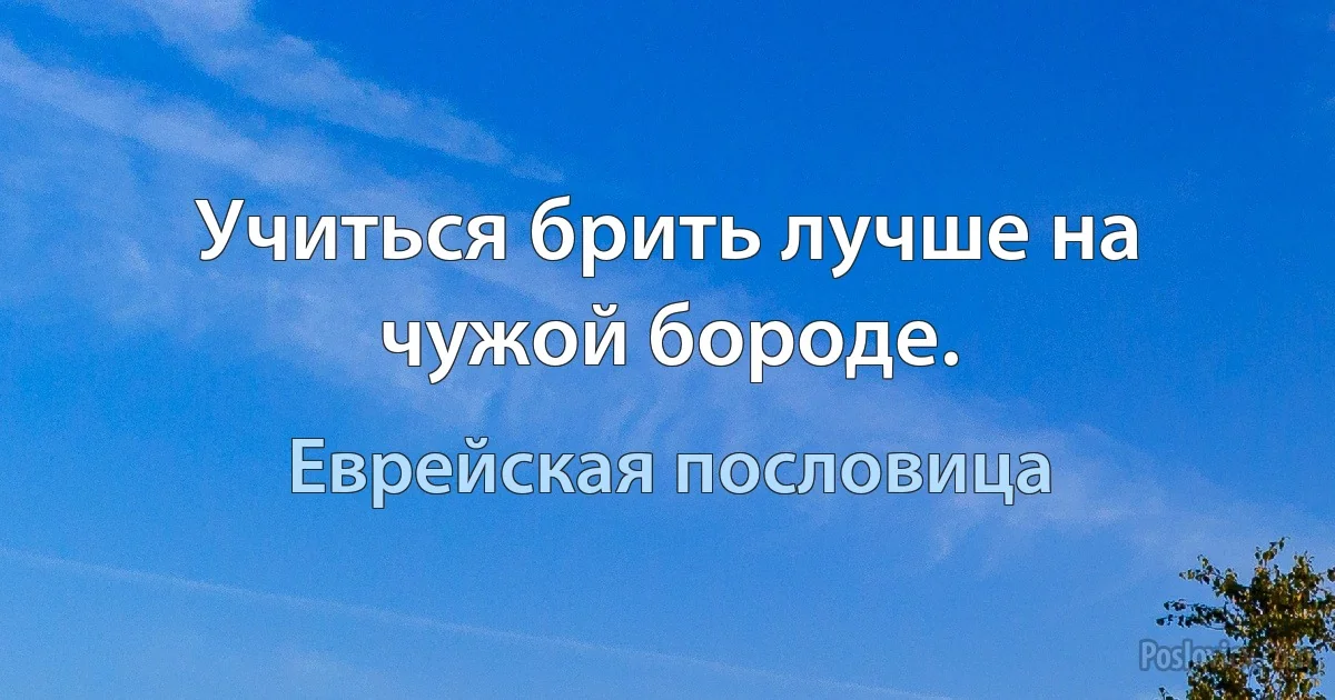 Учиться брить лучше на чужой бороде. (Еврейская пословица)