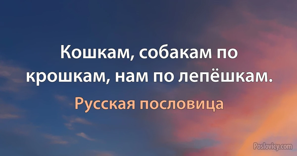 Кошкам, собакам по крошкам, нам по лепёшкам. (Русская пословица)