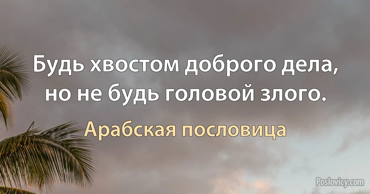 Будь хвостом доброго дела, но не будь головой злого. (Арабская пословица)