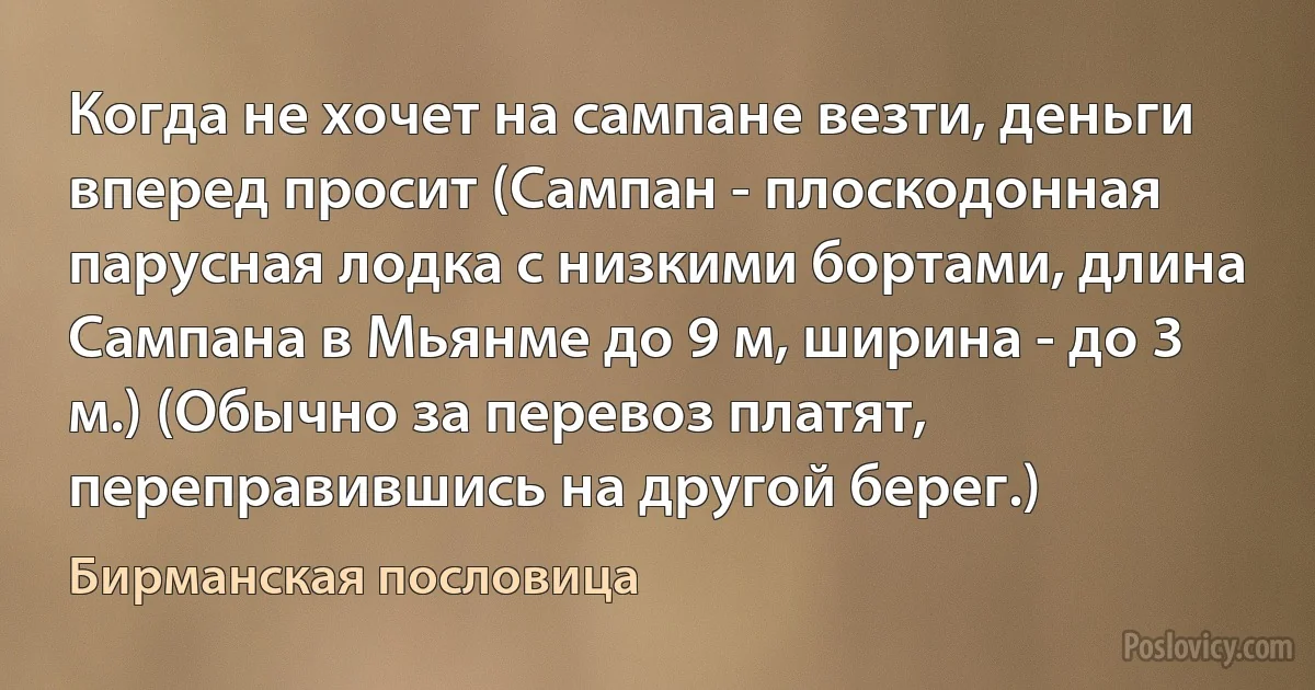 Когда не хочет на сампане везти, деньги вперед просит (Сампан - плоскодонная парусная лодка с низкими бортами, длина Сампана в Мьянме до 9 м, ширина - до 3 м.) (Обычно за перевоз платят, переправившись на другой берег.) (Бирманская пословица)