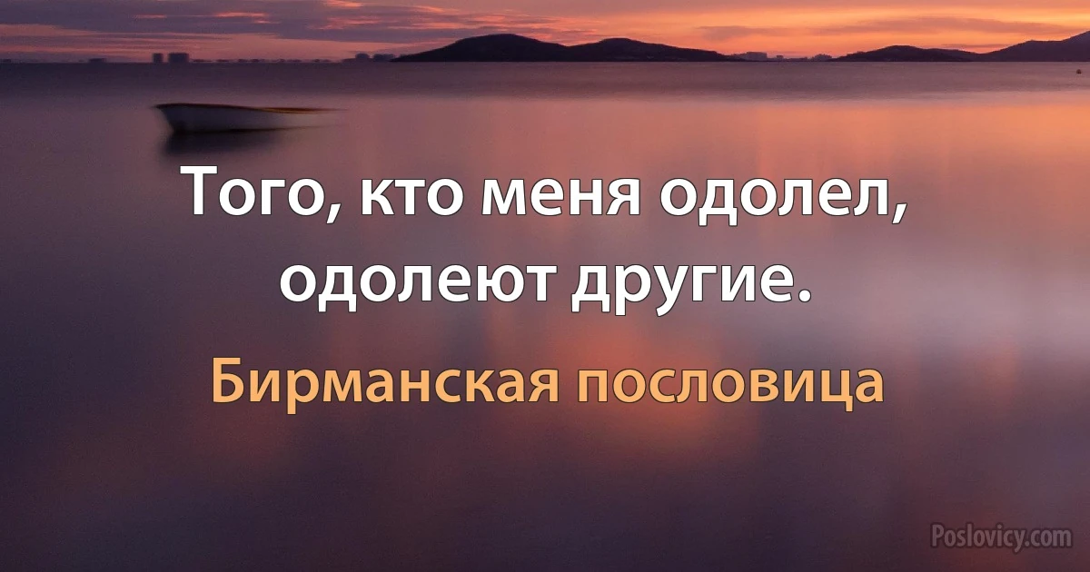 Того, кто меня одолел, одолеют другие. (Бирманская пословица)