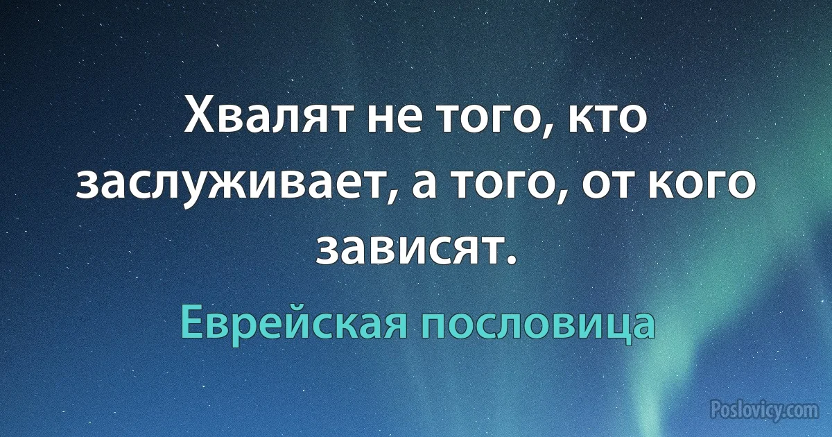 Хвалят не того, кто заслуживает, а того, от кого зависят. (Еврейская пословица)