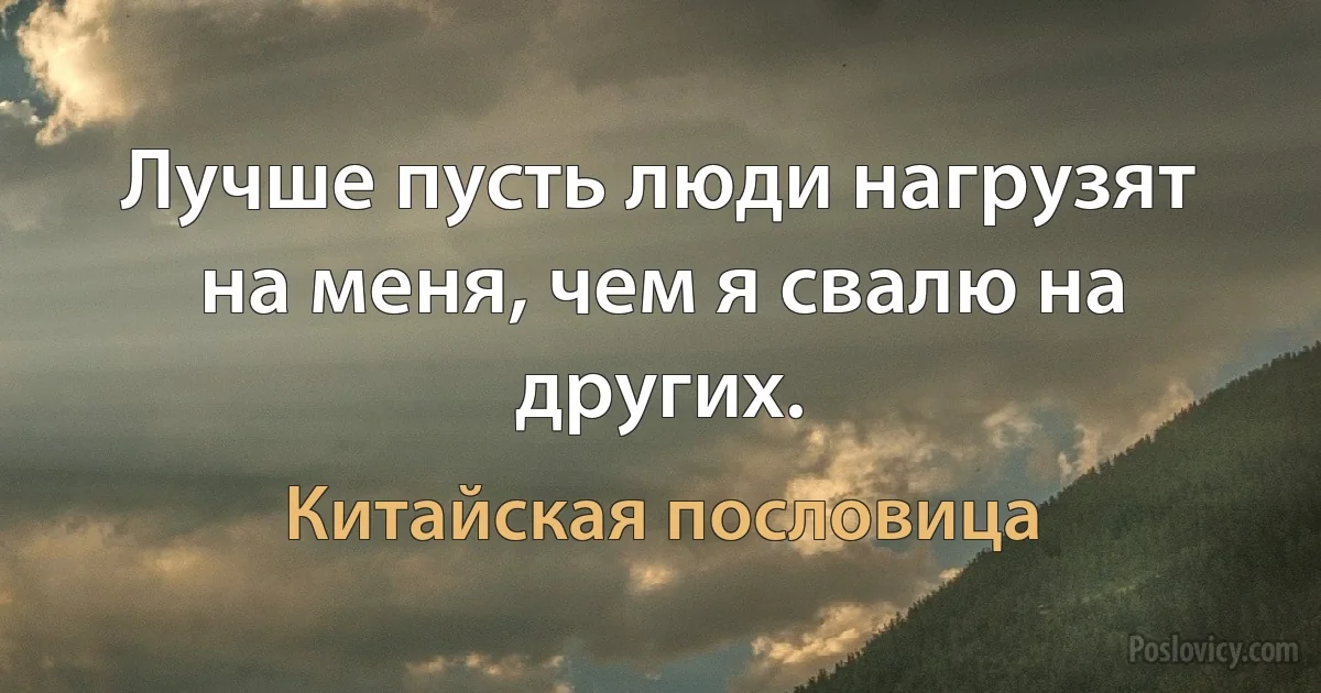 Лучше пусть люди нагрузят на меня, чем я свалю на других. (Китайская пословица)