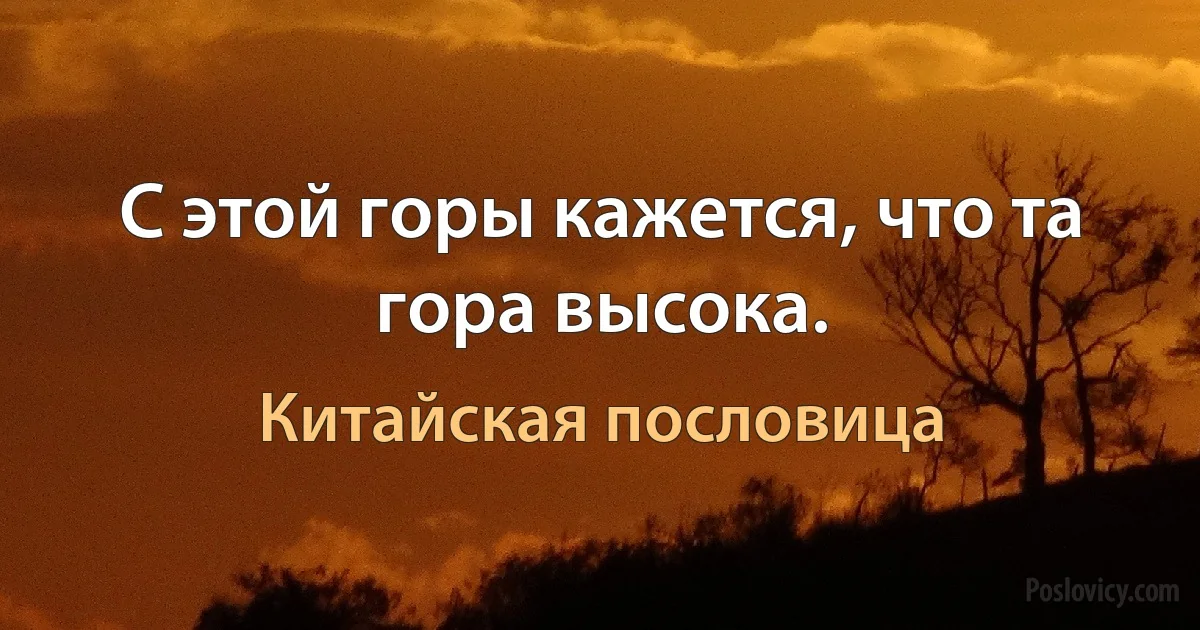 С этой горы кажется, что та гора высока. (Китайская пословица)